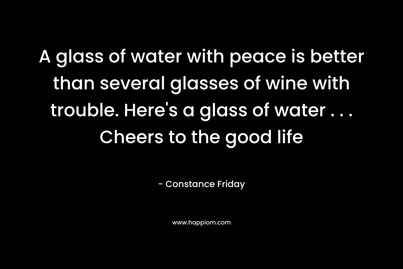 A glass of water with peace is better than several glasses of wine with trouble. Here’s a glass of water . . . Cheers to the good life – Constance Friday