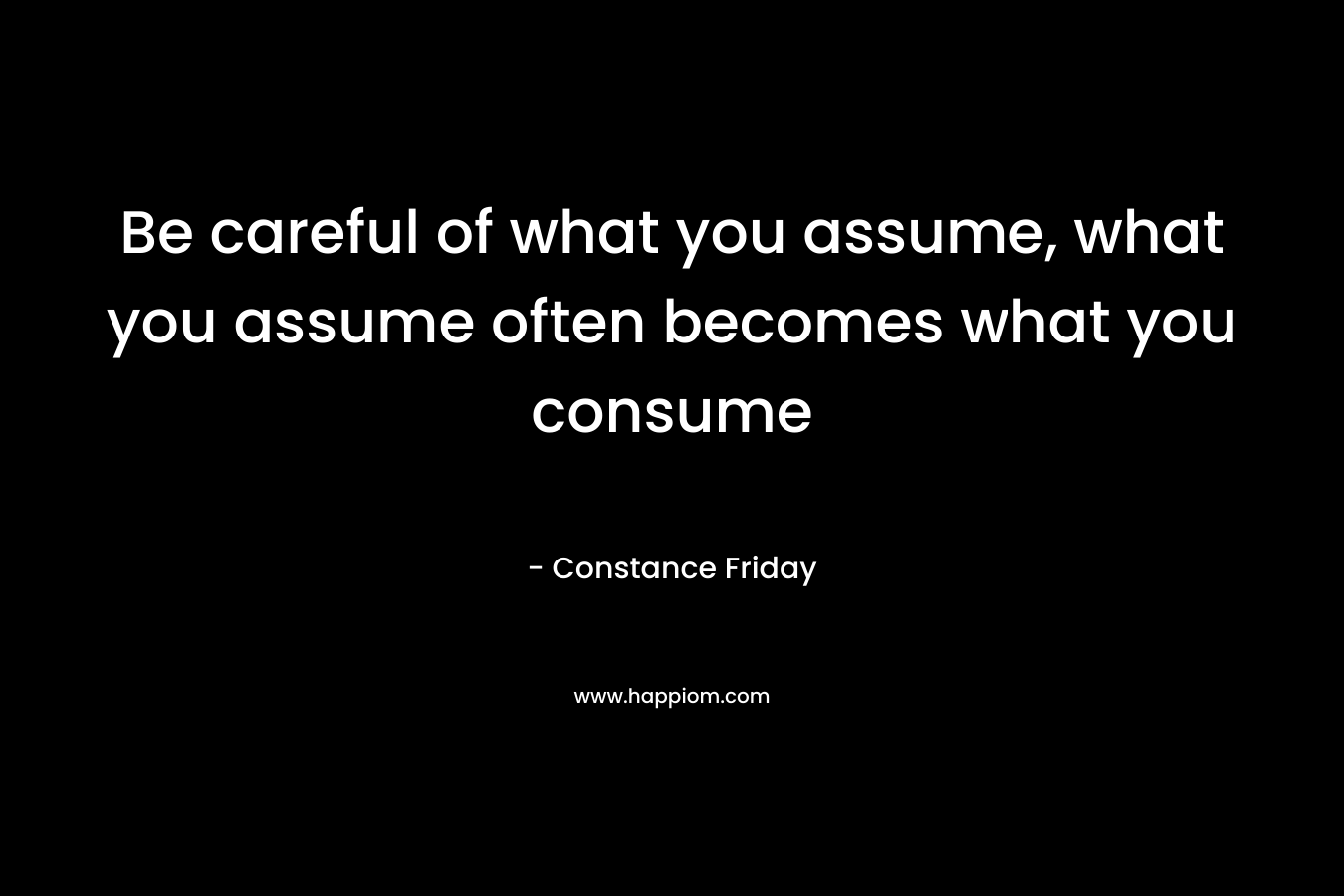Be careful of what you assume, what you assume often becomes what you consume – Constance Friday