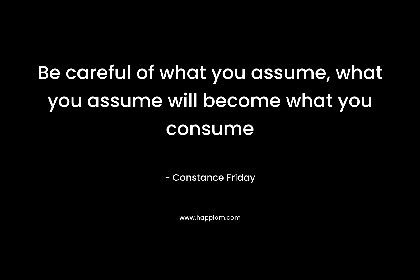 Be careful of what you assume, what you assume will become what you consume – Constance Friday