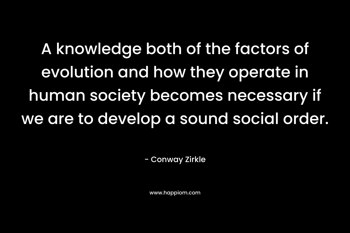 A knowledge both of the factors of evolution and how they operate in human society becomes necessary if we are to develop a sound social order. – Conway Zirkle