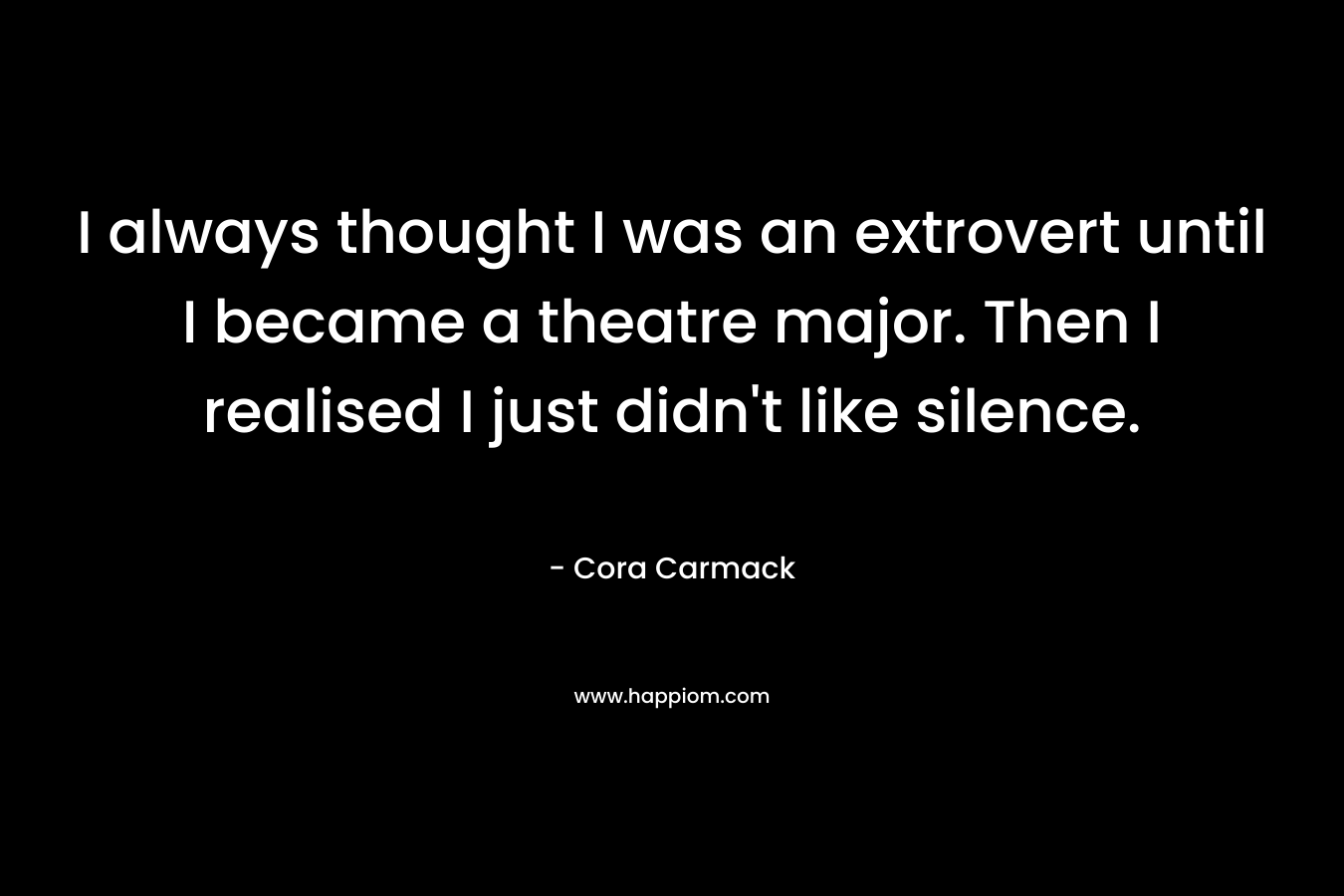 I always thought I was an extrovert until I became a theatre major. Then I realised I just didn’t like silence. – Cora Carmack