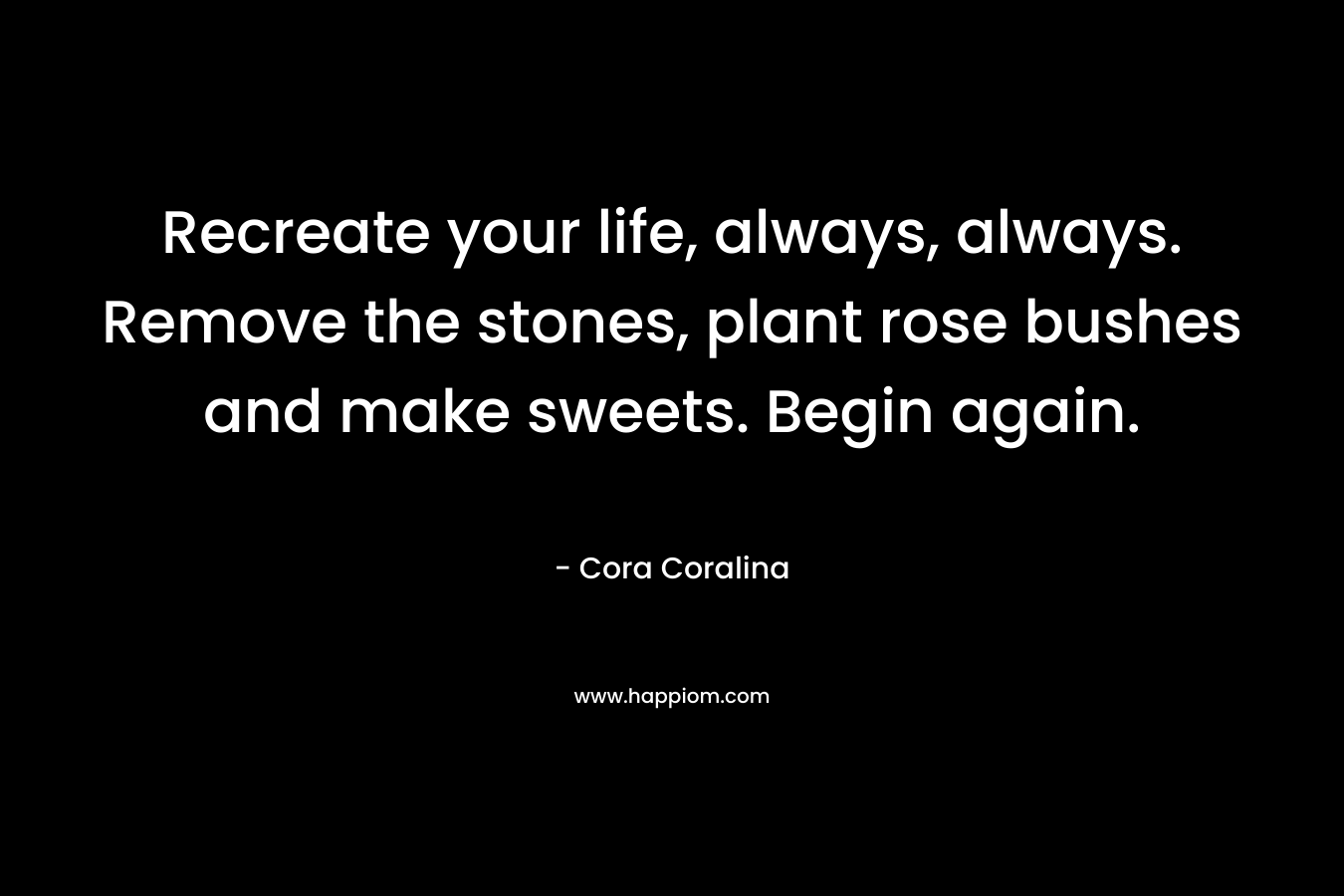 Recreate your life, always, always. Remove the stones, plant rose bushes and make sweets. Begin again. – Cora Coralina