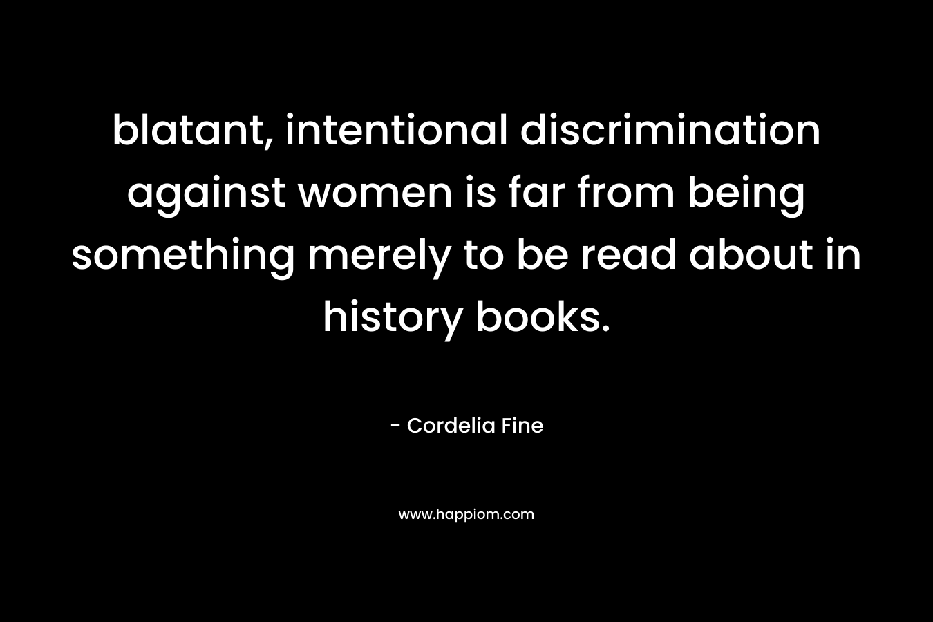 blatant, intentional discrimination against women is far from being something merely to be read about in history books. – Cordelia Fine