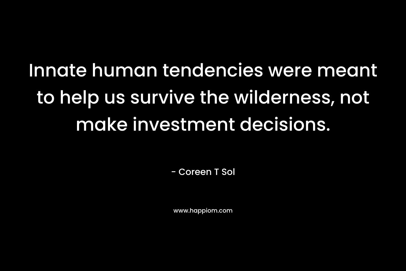 Innate human tendencies were meant to help us survive the wilderness, not make investment decisions. – Coreen T Sol