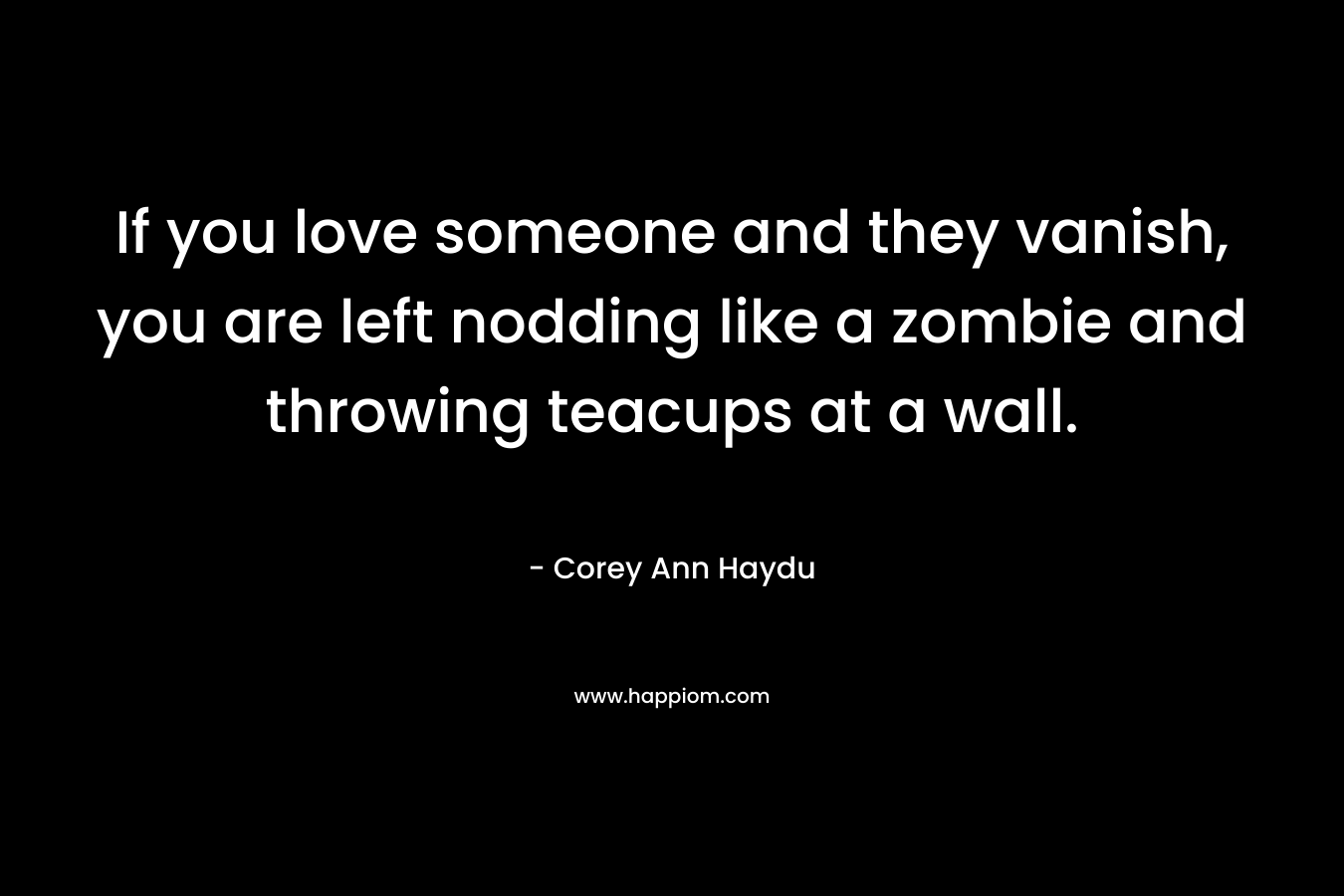 If you love someone and they vanish, you are left nodding like a zombie and throwing teacups at a wall. – Corey Ann Haydu