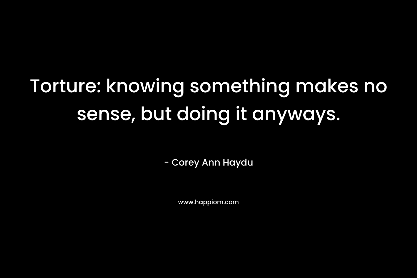 Torture: knowing something makes no sense, but doing it anyways. – Corey Ann Haydu