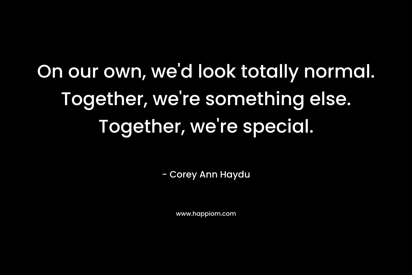 On our own, we'd look totally normal. Together, we're something else. Together, we're special.