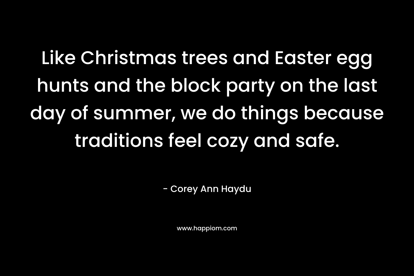 Like Christmas trees and Easter egg hunts and the block party on the last day of summer, we do things because traditions feel cozy and safe. – Corey Ann Haydu