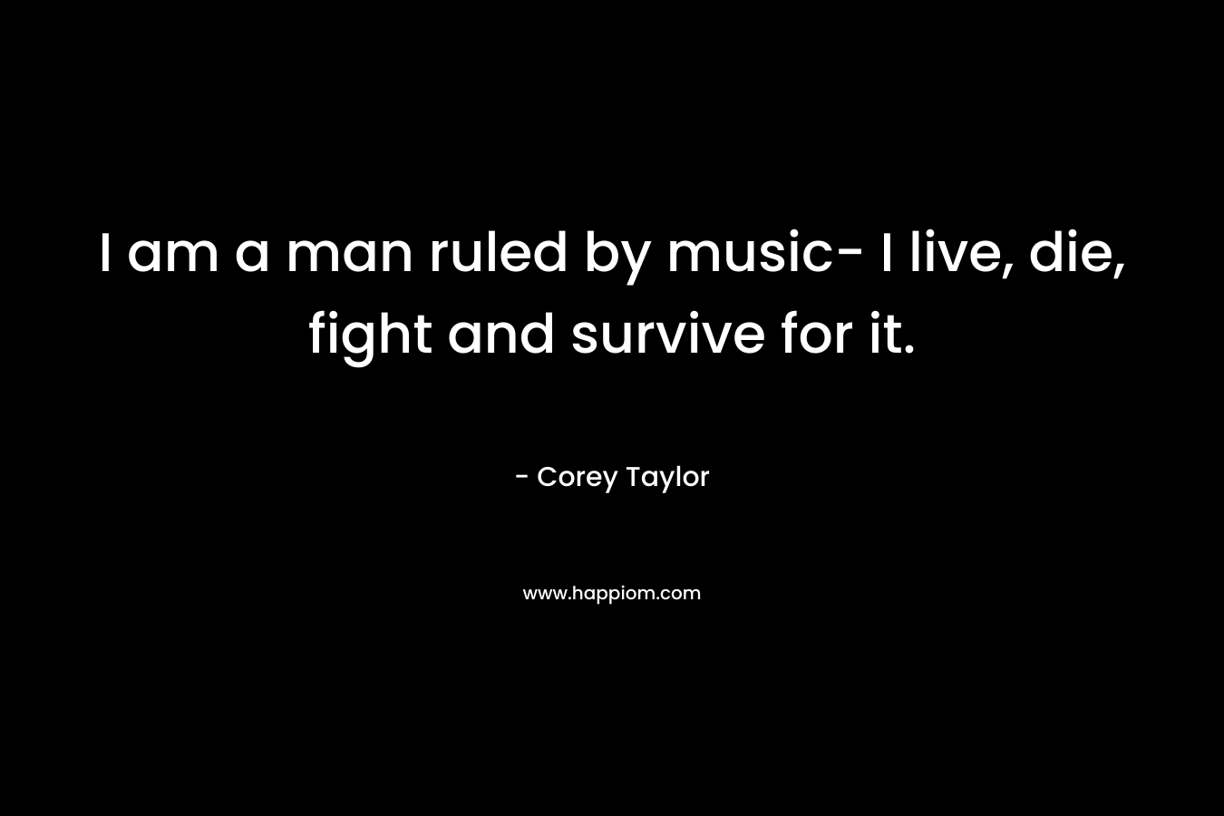 I am a man ruled by music- I live, die, fight and survive for it.