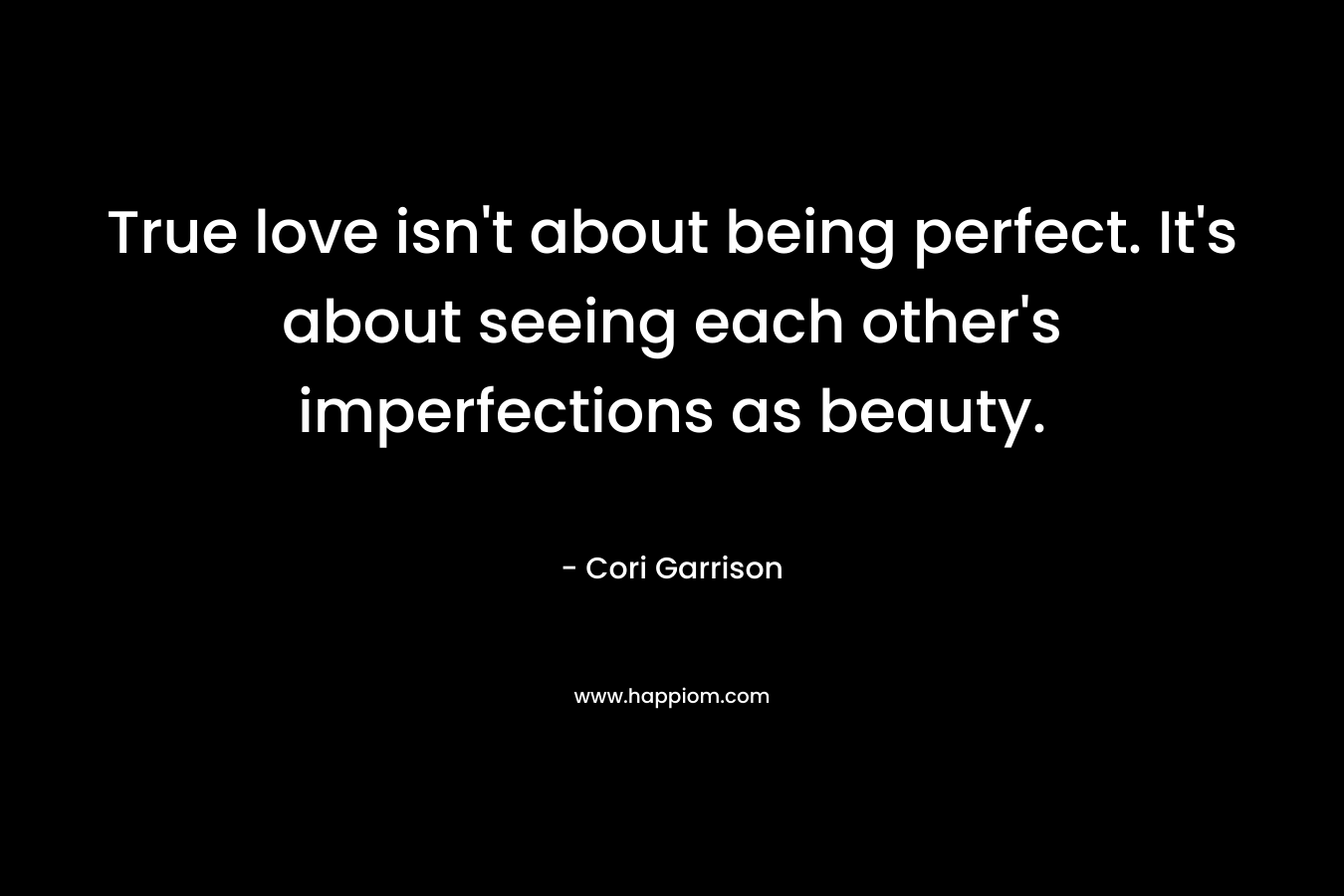 True love isn’t about being perfect. It’s about seeing each other’s imperfections as beauty. – Cori Garrison