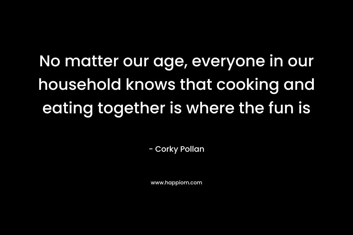 No matter our age, everyone in our household knows that cooking and eating together is where the fun is – Corky Pollan