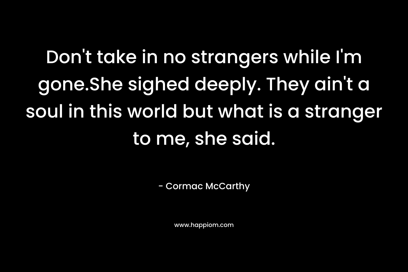 Don’t take in no strangers while I’m gone.She sighed deeply. They ain’t a soul in this world but what is a stranger to me, she said. – Cormac McCarthy