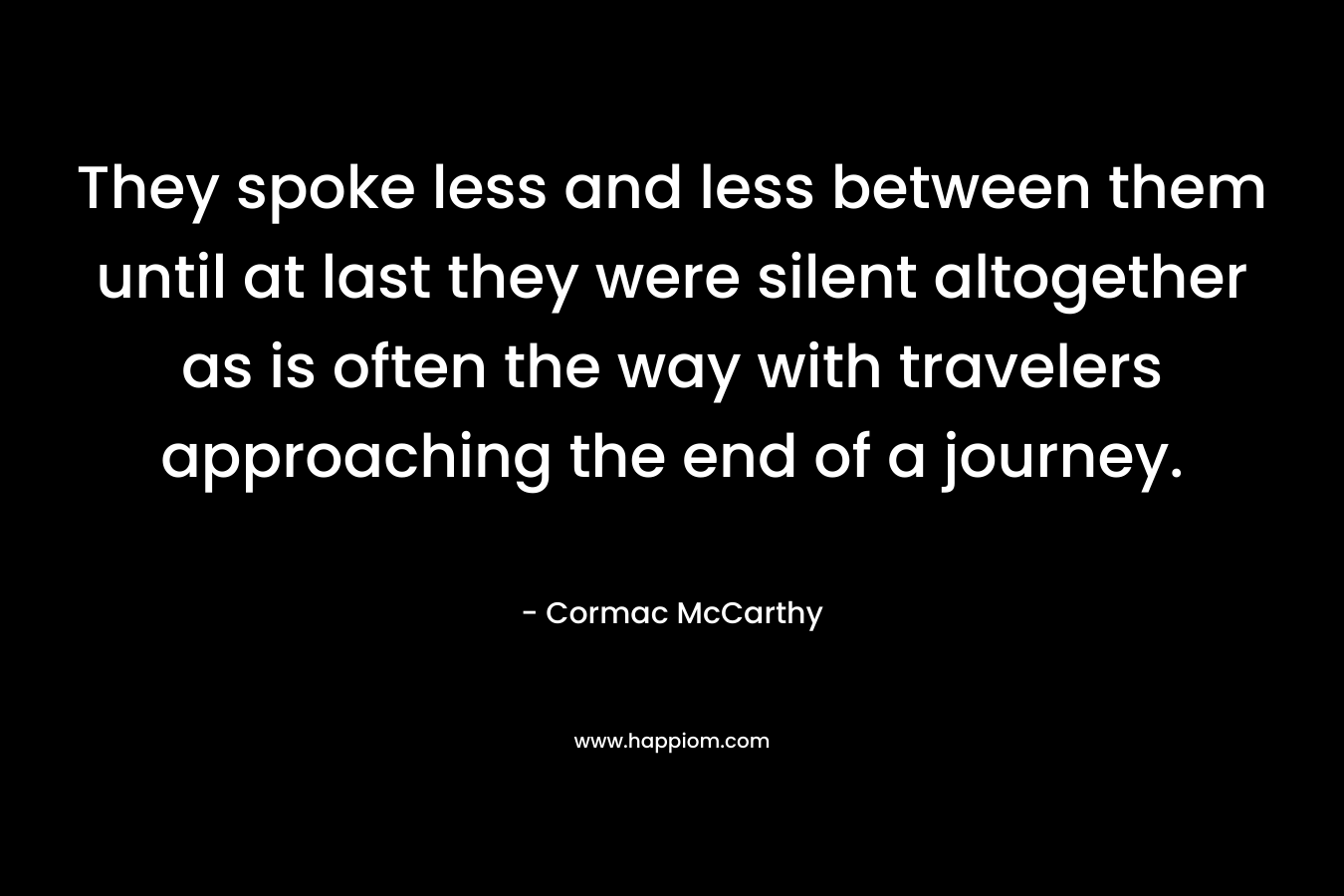 They spoke less and less between them until at last they were silent altogether as is often the way with travelers approaching the end of a journey. – Cormac McCarthy