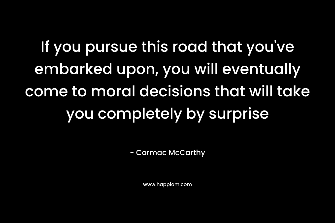 If you pursue this road that you’ve embarked upon, you will eventually come to moral decisions that will take you completely by surprise – Cormac McCarthy