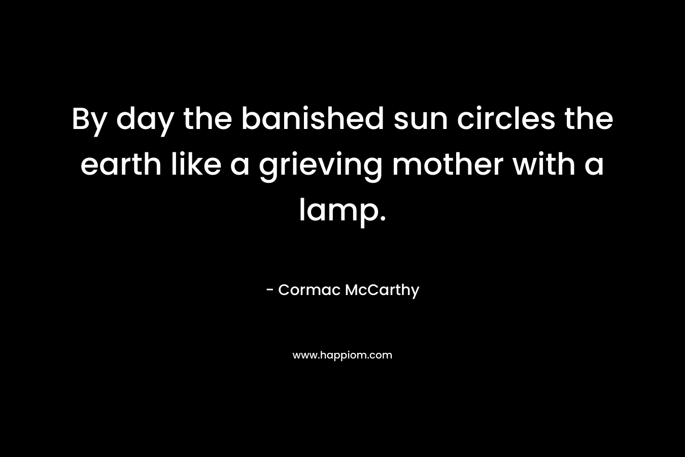 By day the banished sun circles the earth like a grieving mother with a lamp. – Cormac McCarthy