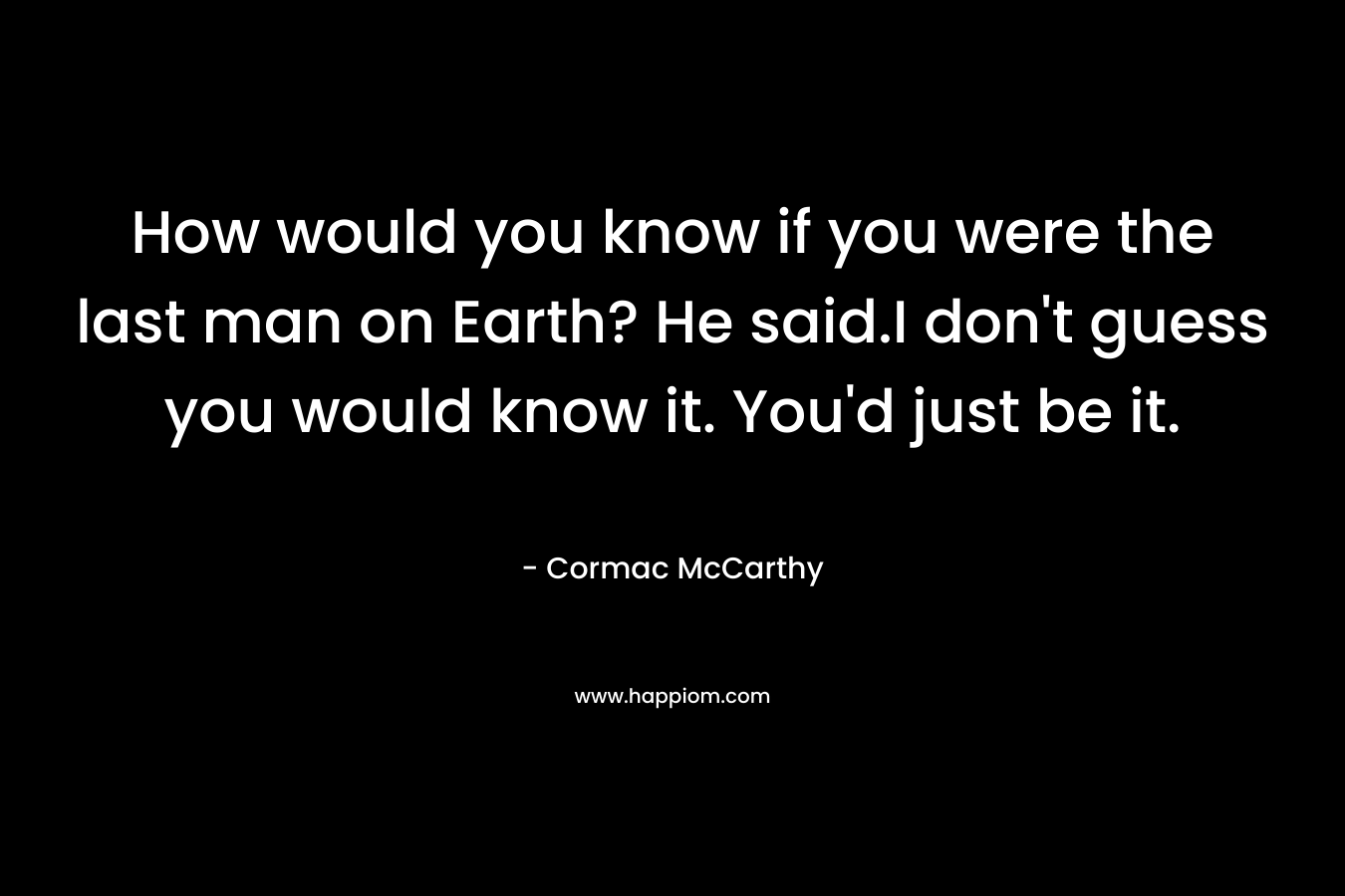 How would you know if you were the last man on Earth? He said.I don’t guess you would know it. You’d just be it. – Cormac McCarthy