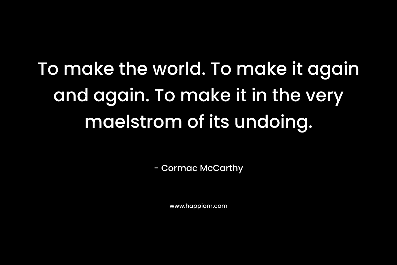 To make the world. To make it again and again. To make it in the very maelstrom of its undoing. – Cormac McCarthy