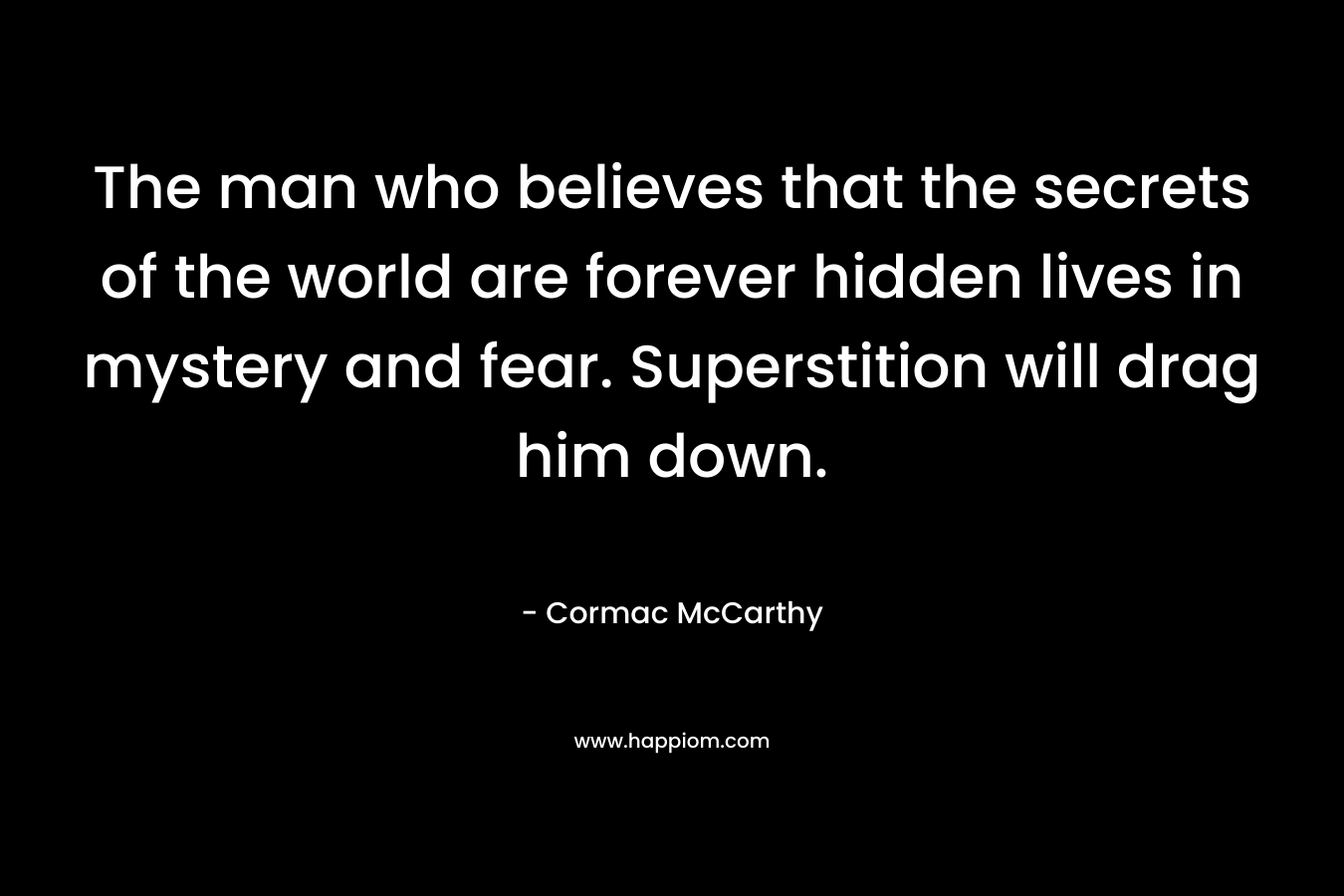 The man who believes that the secrets of the world are forever hidden lives in mystery and fear. Superstition will drag him down. – Cormac McCarthy