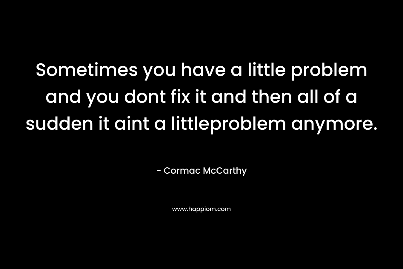 Sometimes you have a little problem and you dont fix it and then all of a sudden it aint a littleproblem anymore.