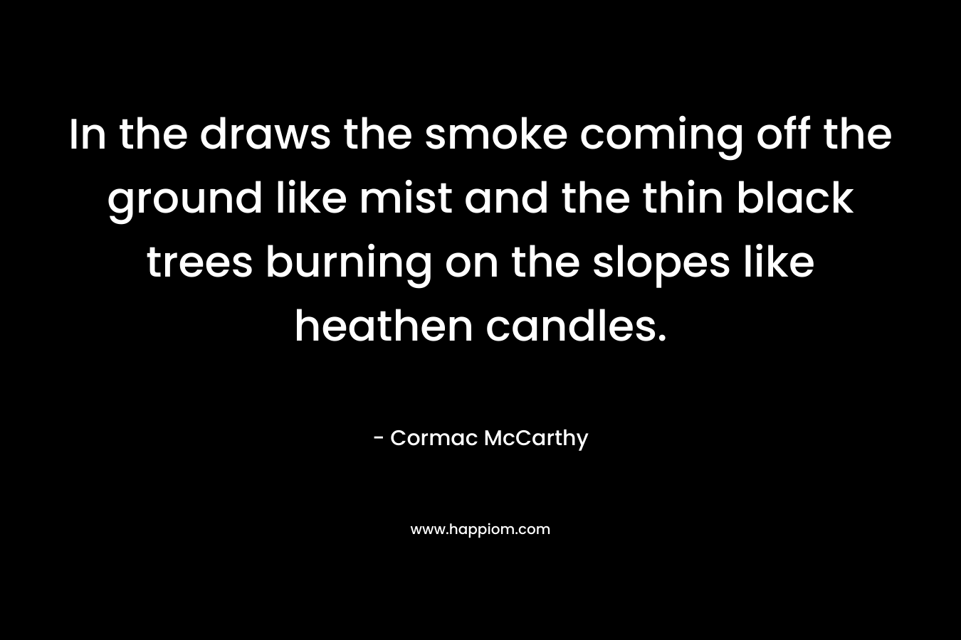 In the draws the smoke coming off the ground like mist and the thin black trees burning on the slopes like heathen candles. – Cormac McCarthy