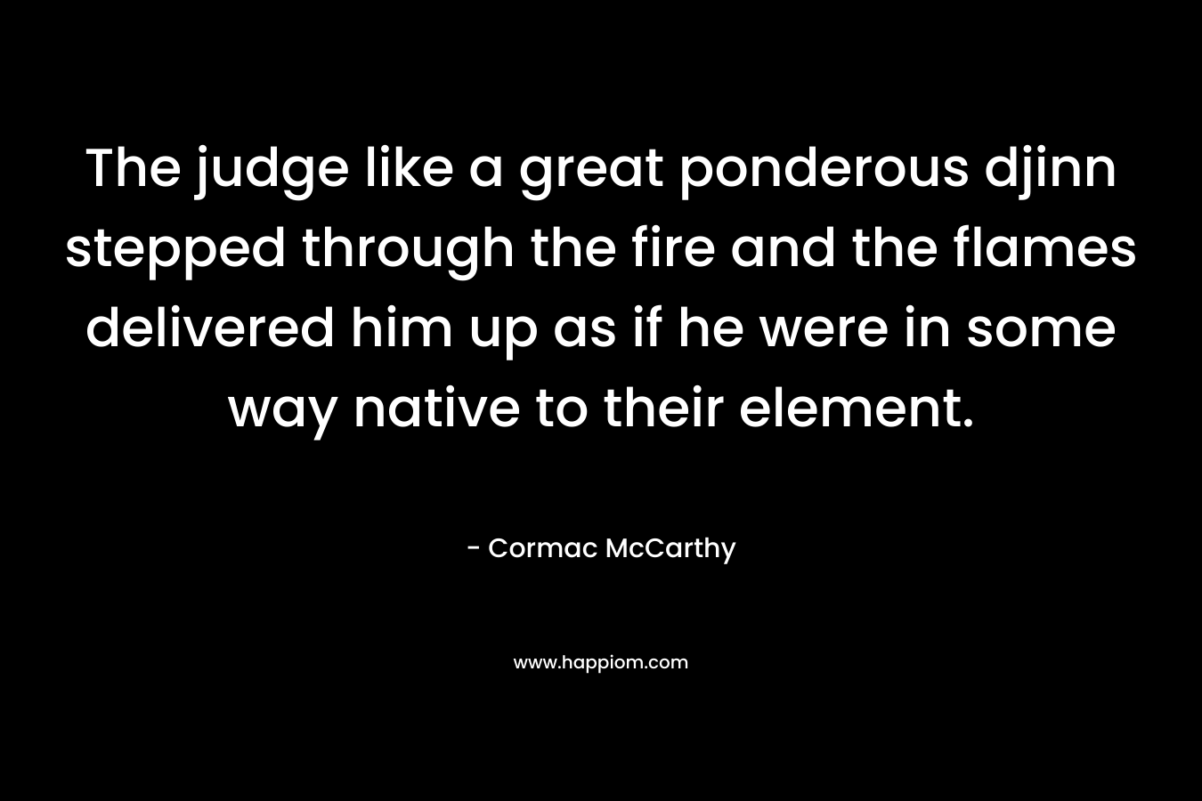 The judge like a great ponderous djinn stepped through the fire and the flames delivered him up as if he were in some way native to their element. – Cormac McCarthy