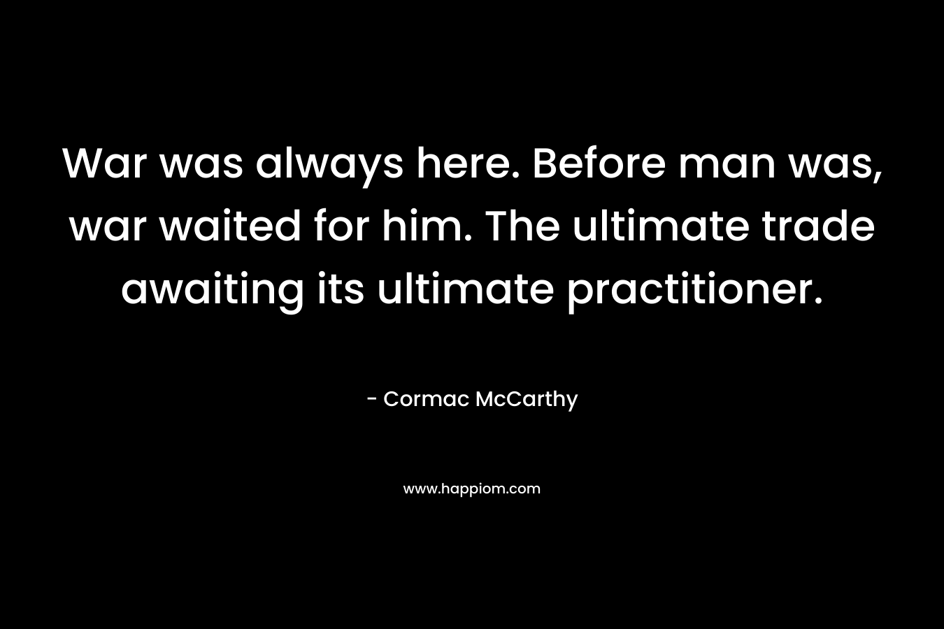 War was always here. Before man was, war waited for him. The ultimate trade awaiting its ultimate practitioner.