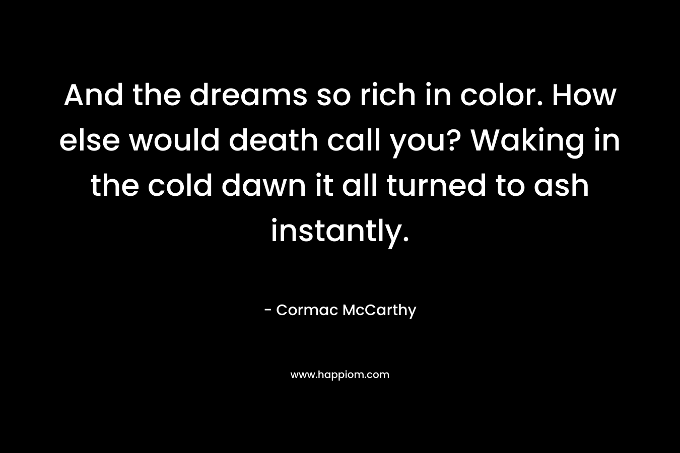 And the dreams so rich in color. How else would death call you? Waking in the cold dawn it all turned to ash instantly.