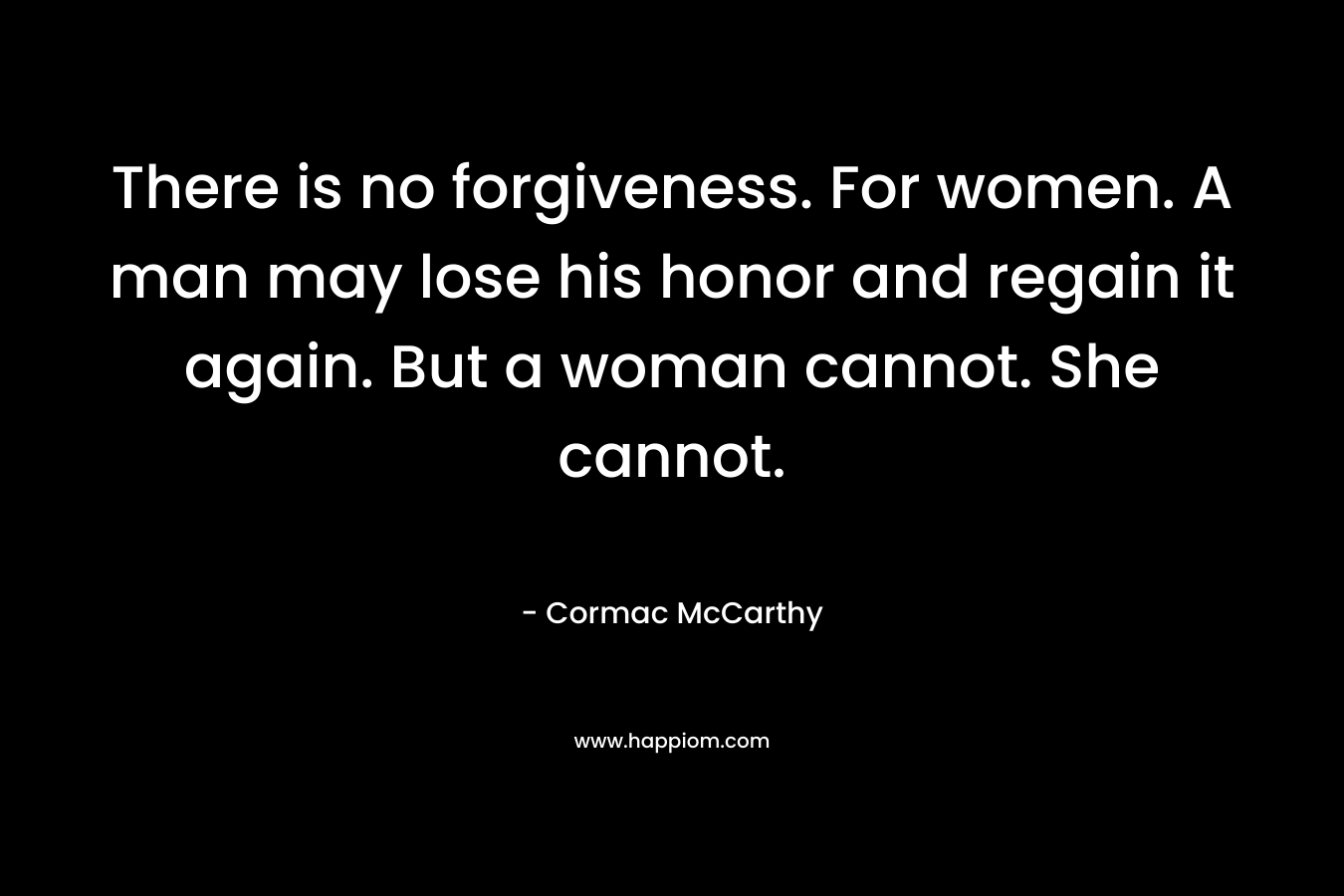 There is no forgiveness. For women. A man may lose his honor and regain it again. But a woman cannot. She cannot. – Cormac McCarthy