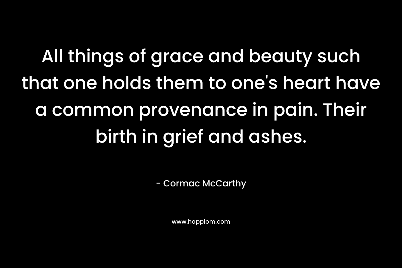 All things of grace and beauty such that one holds them to one’s heart have a common provenance in pain. Their birth in grief and ashes. – Cormac McCarthy