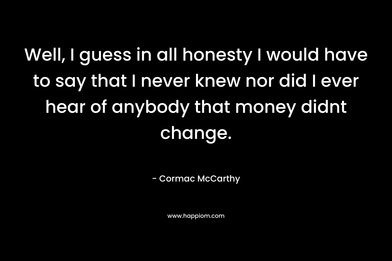 Well, I guess in all honesty I would have to say that I never knew nor did I ever hear of anybody that money didnt change.