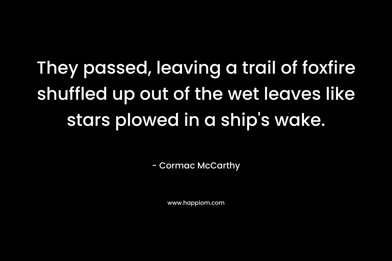 They passed, leaving a trail of foxfire shuffled up out of the wet leaves like stars plowed in a ship’s wake. – Cormac McCarthy
