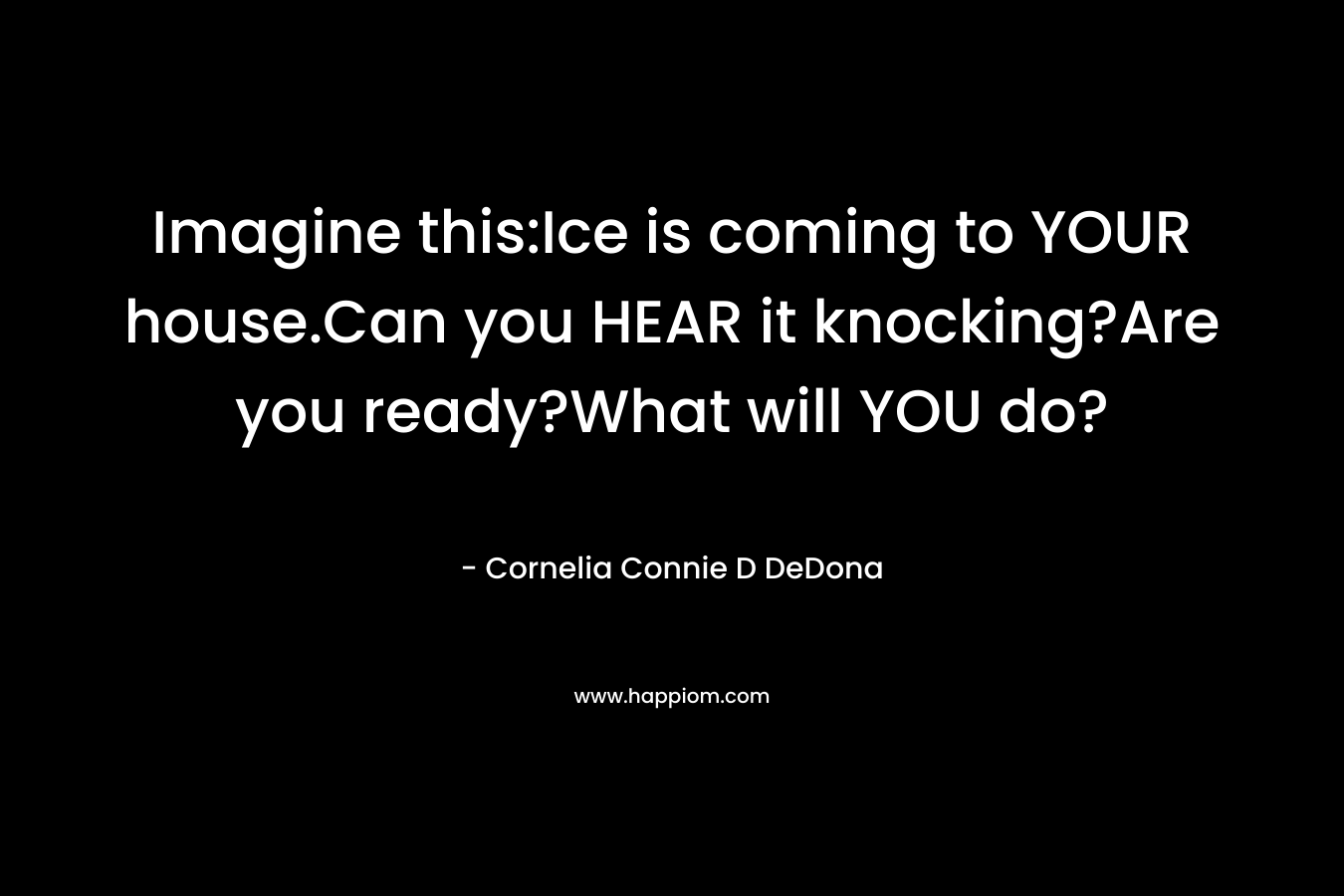 Imagine this:Ice is coming to YOUR house.Can you HEAR it knocking?Are you ready?What will YOU do? – Cornelia Connie D DeDona