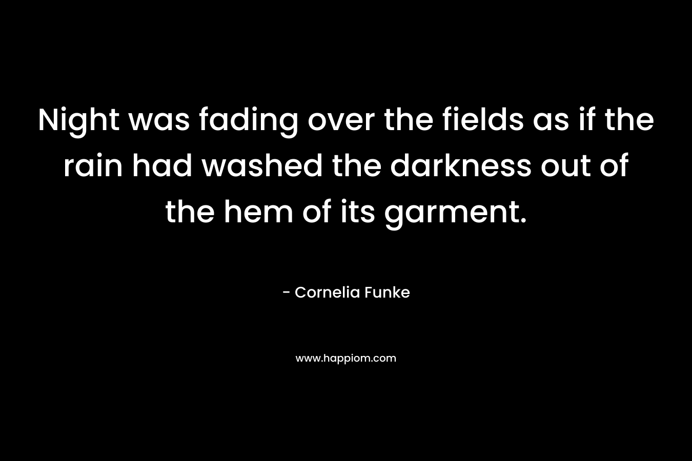 Night was fading over the fields as if the rain had washed the darkness out of the hem of its garment. – Cornelia Funke