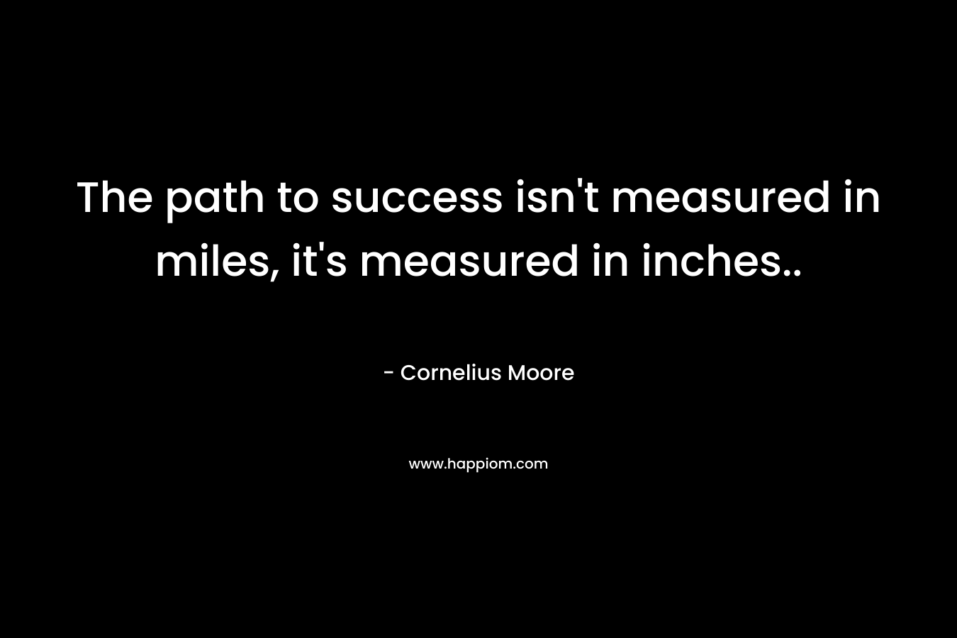 The path to success isn’t measured in miles, it’s measured in inches.. – Cornelius  Moore