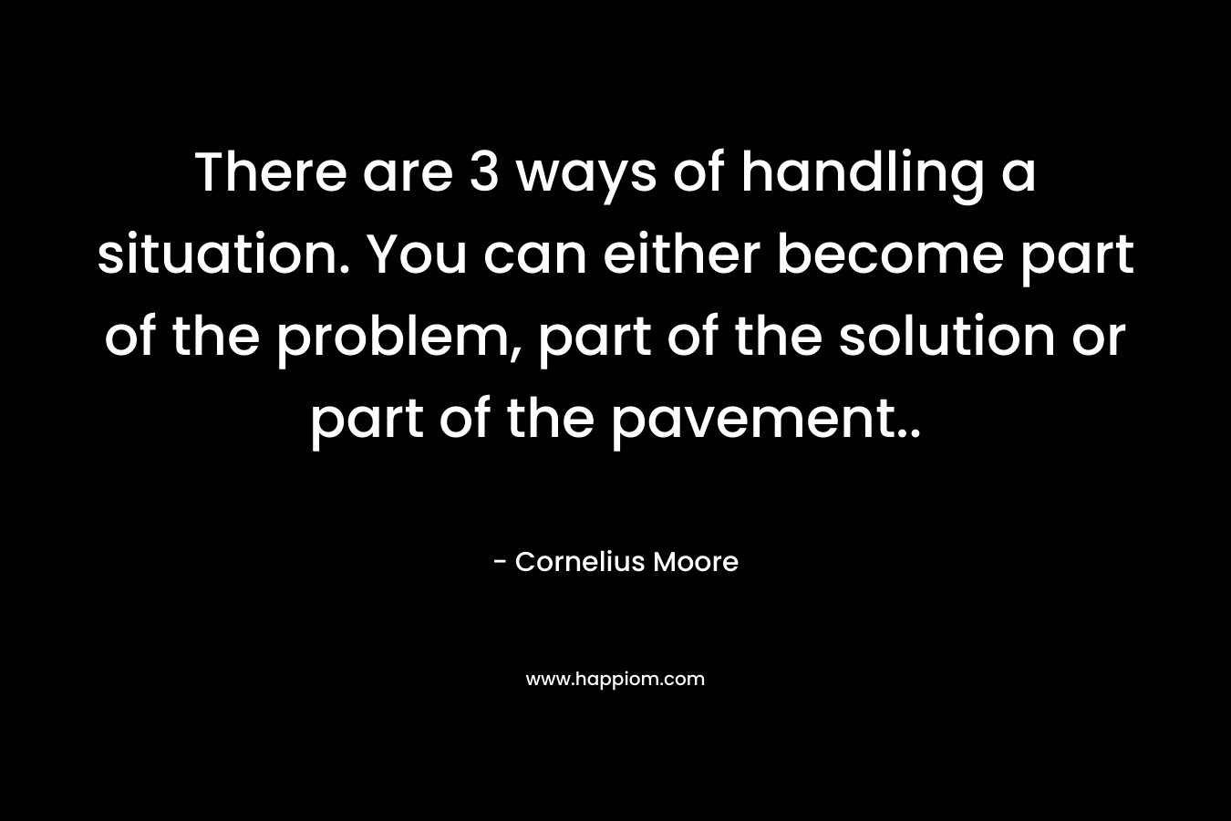 There are 3 ways of handling a situation. You can either become part of the problem, part of the solution or part of the pavement.. – Cornelius Moore
