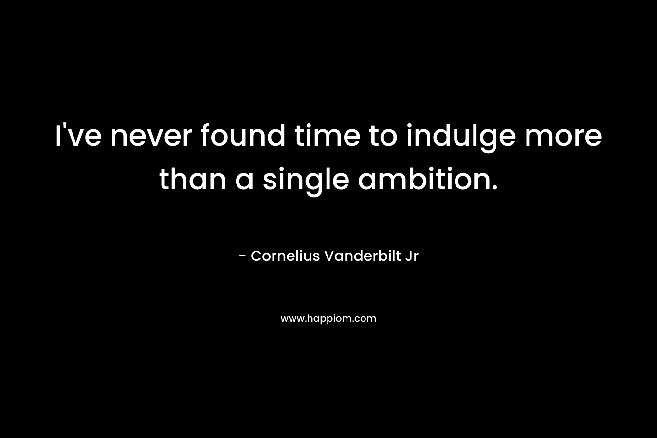 I’ve never found time to indulge more than a single ambition. – Cornelius Vanderbilt Jr