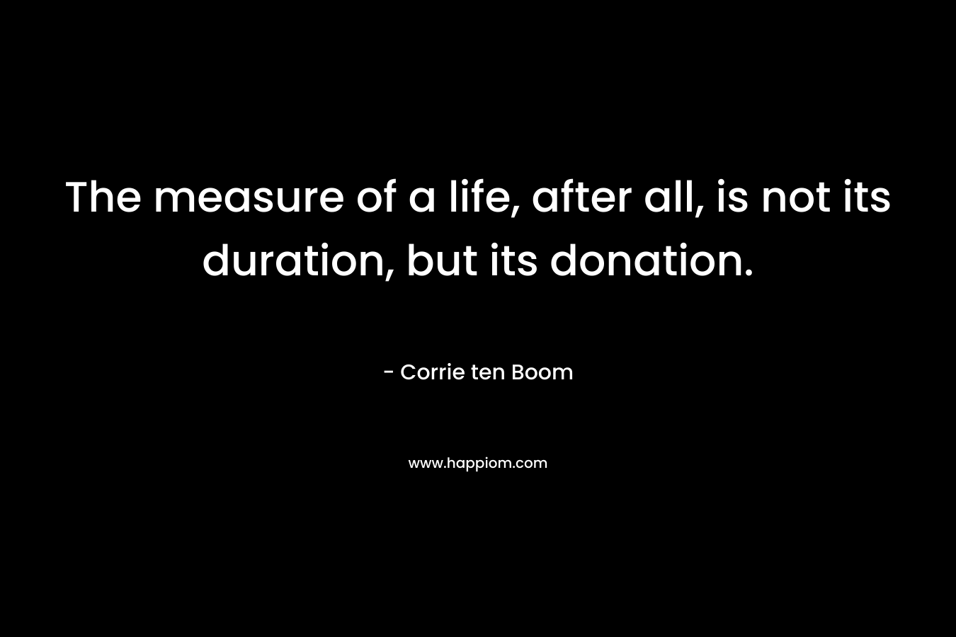 The measure of a life, after all, is not its duration, but its donation. – Corrie ten Boom