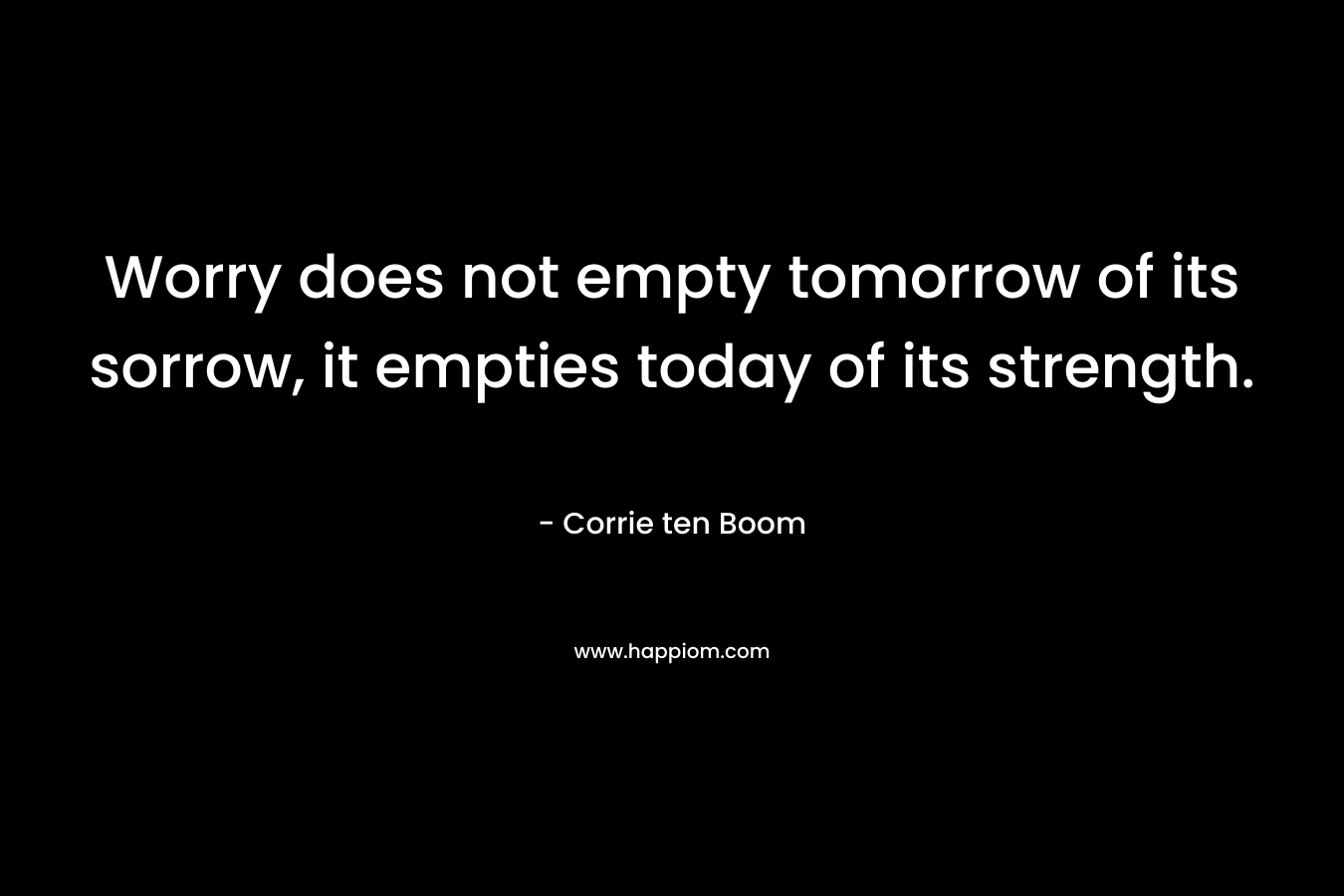 Worry does not empty tomorrow of its sorrow, it empties today of its strength.
