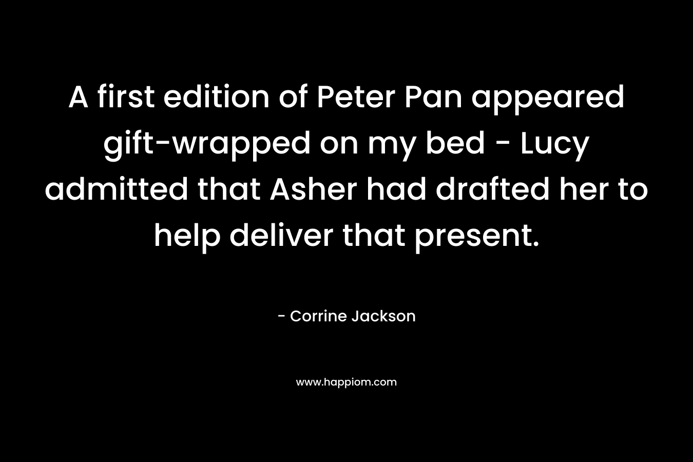 A first edition of Peter Pan appeared gift-wrapped on my bed – Lucy admitted that Asher had drafted her to help deliver that present. – Corrine Jackson