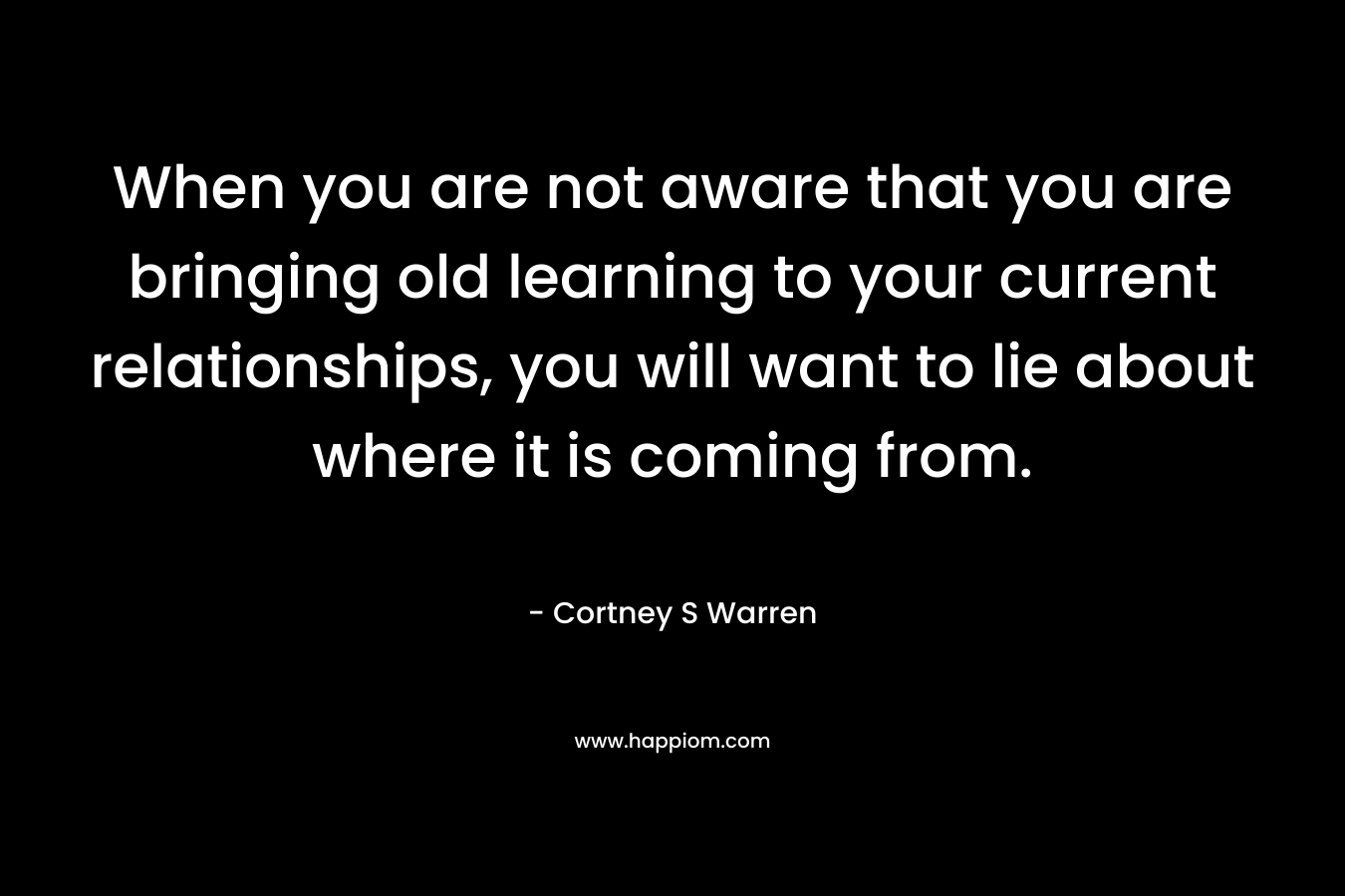 When you are not aware that you are bringing old learning to your current relationships, you will want to lie about where it is coming from. – Cortney S Warren
