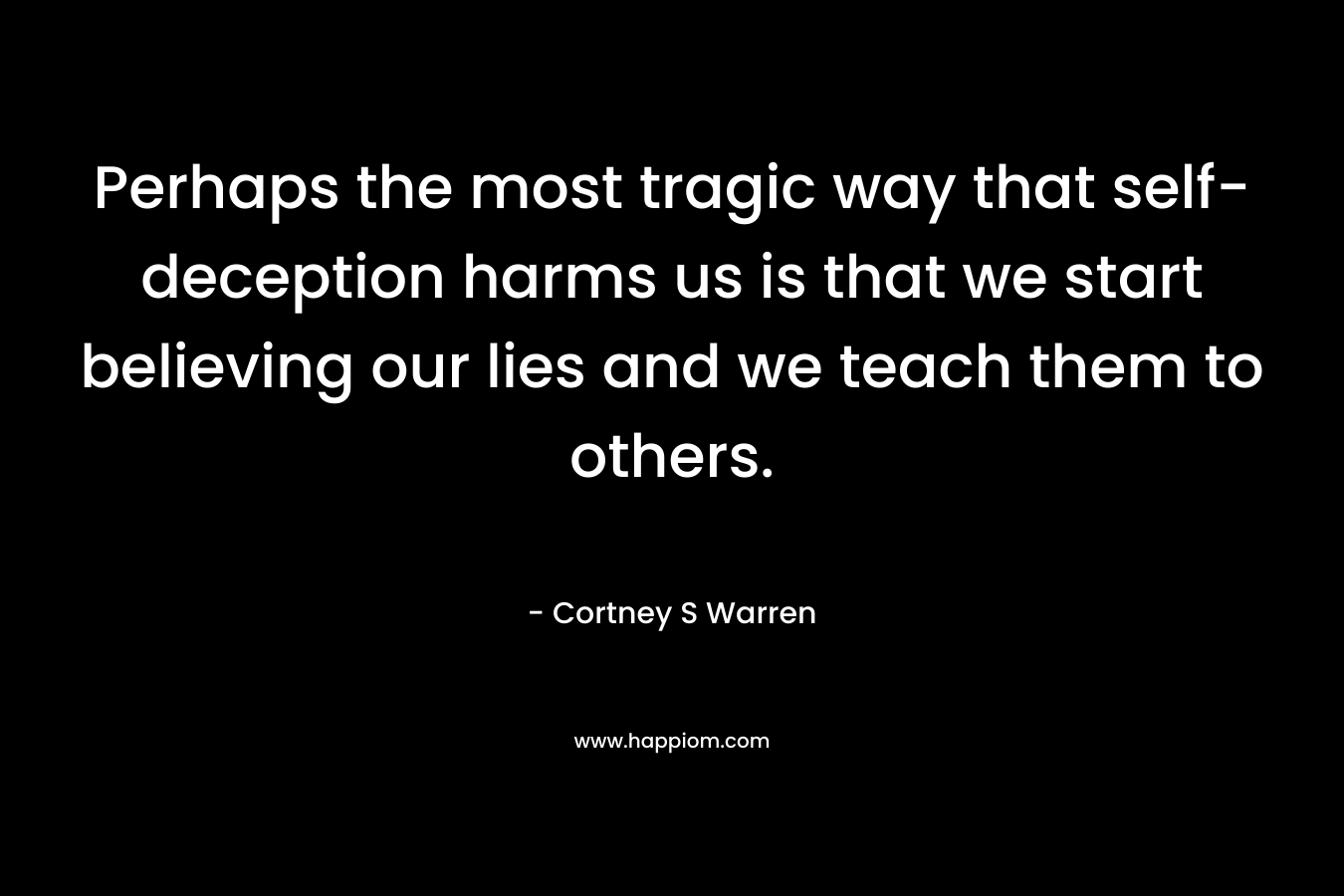 Perhaps the most tragic way that self-deception harms us is that we start believing our lies and we teach them to others. – Cortney S Warren