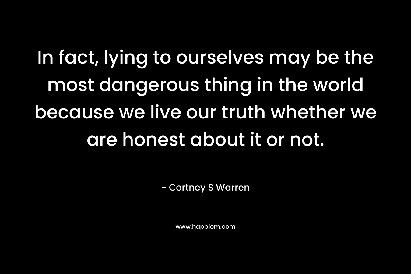 In fact, lying to ourselves may be the most dangerous thing in the world because we live our truth whether we are honest about it or not.