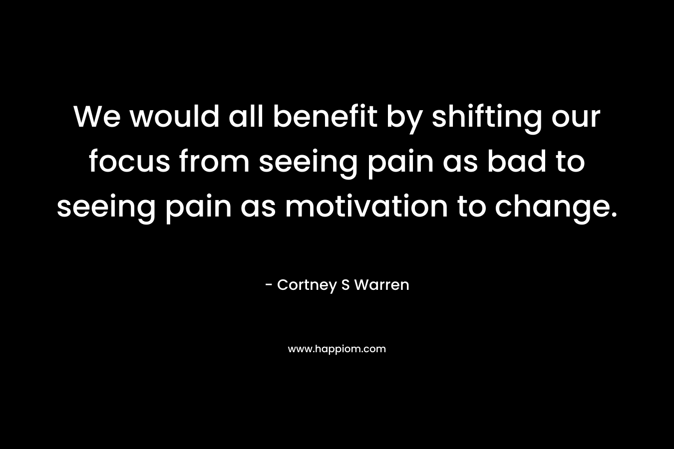 We would all benefit by shifting our focus from seeing pain as bad to seeing pain as motivation to change. – Cortney S Warren