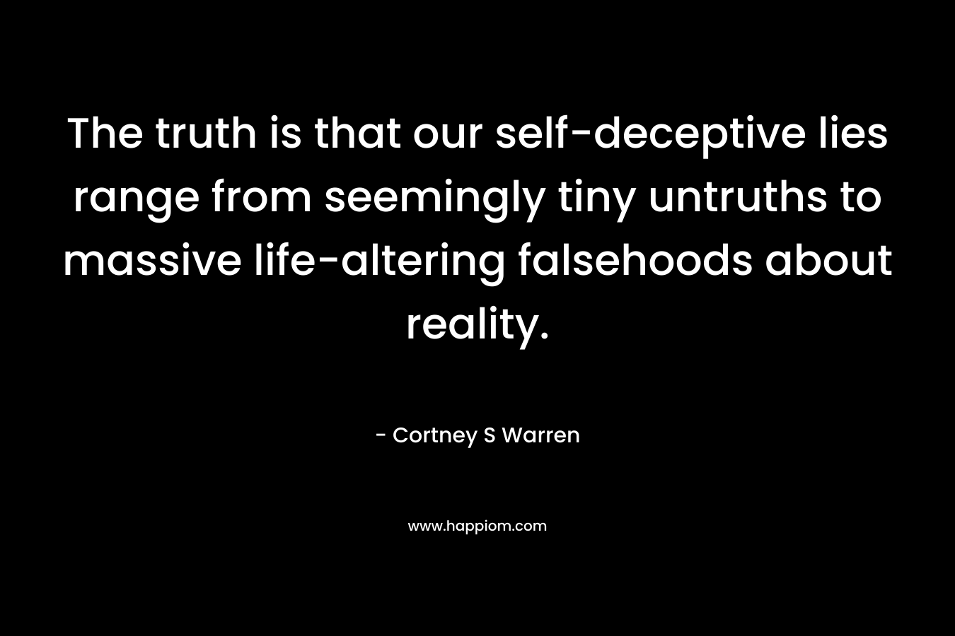 The truth is that our self-deceptive lies range from seemingly tiny untruths to massive life-altering falsehoods about reality. – Cortney S Warren