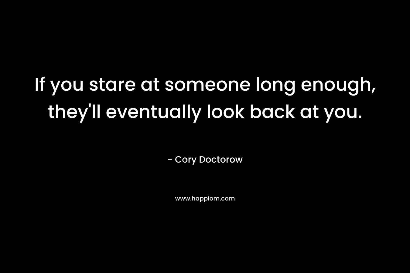 If you stare at someone long enough, they’ll eventually look back at you. – Cory Doctorow