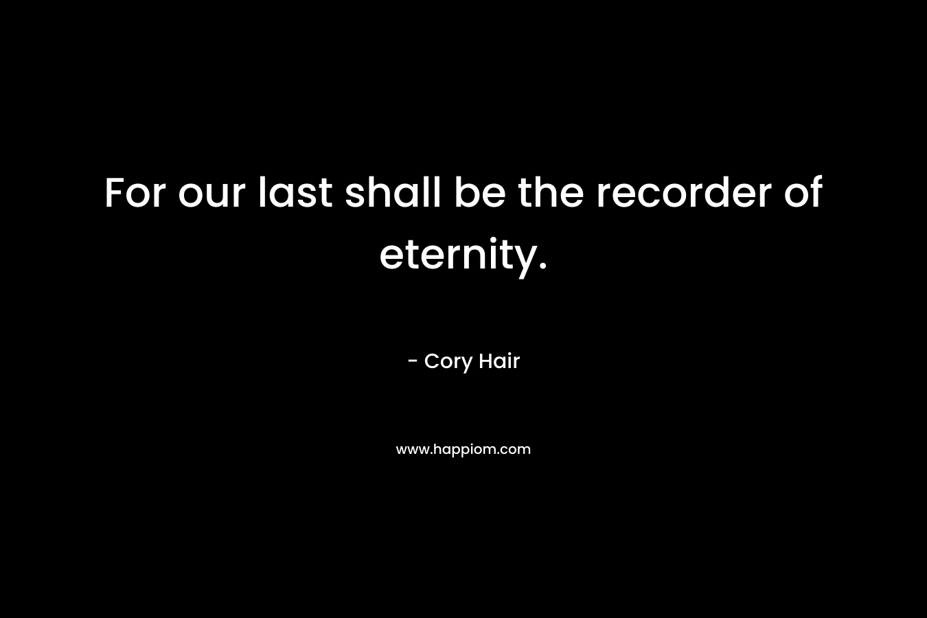 For our last shall be the recorder of eternity. – Cory Hair