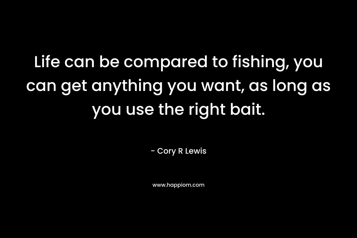 Life can be compared to fishing, you can get anything you want, as long as you use the right bait. – Cory R Lewis