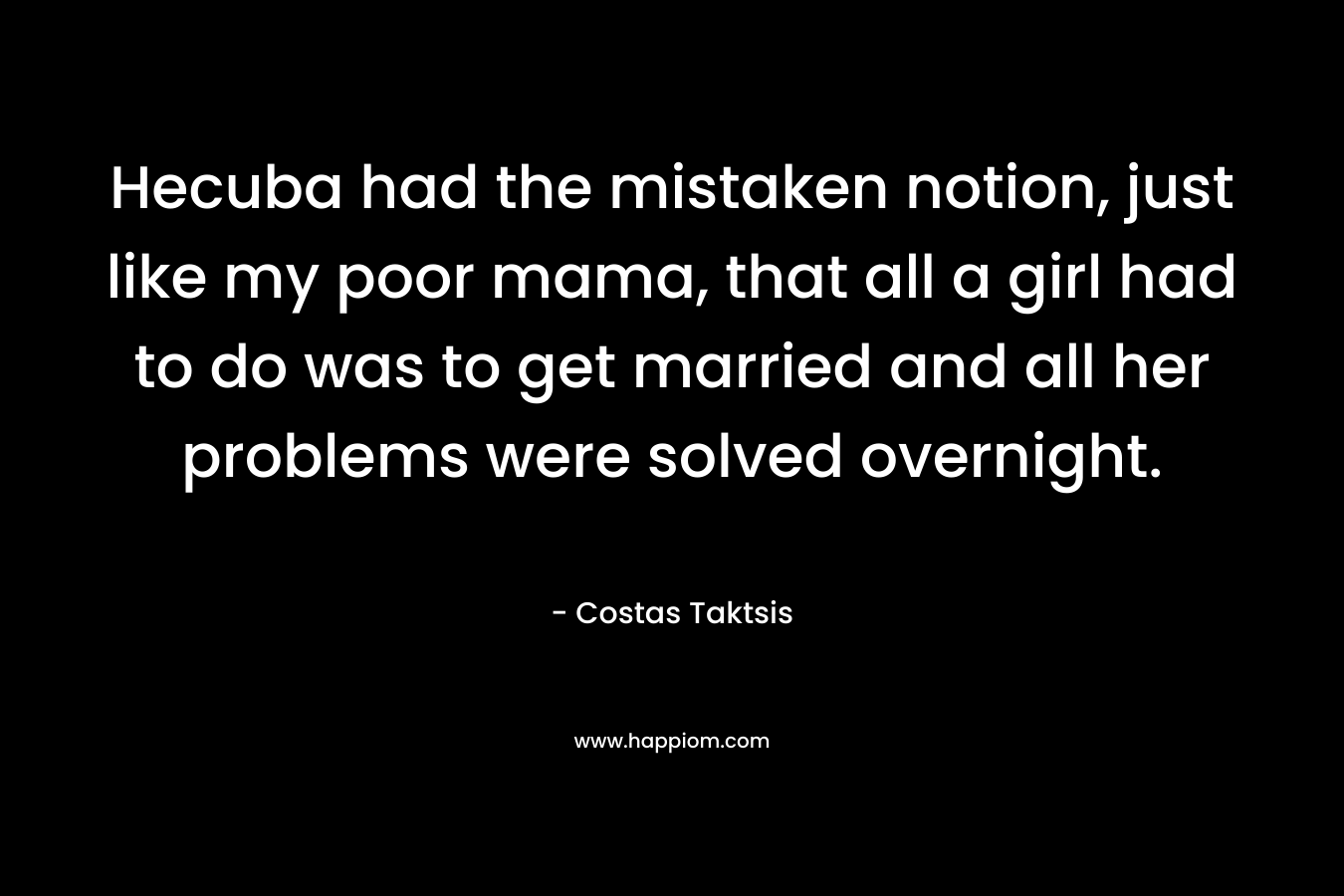 Hecuba had the mistaken notion, just like my poor mama, that all a girl had to do was to get married and all her problems were solved overnight. – Costas Taktsis