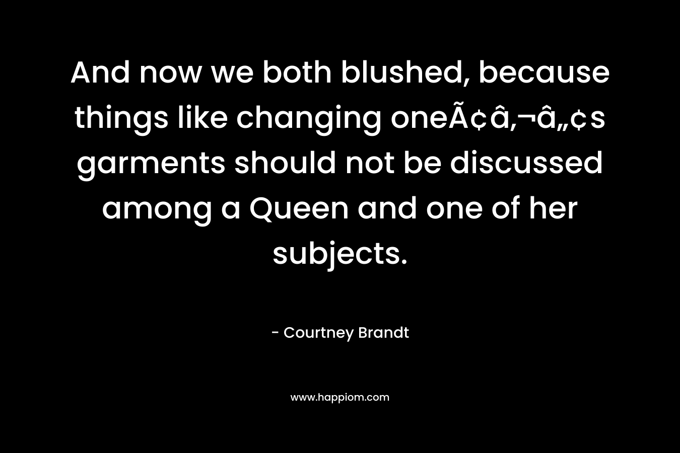 And now we both blushed, because things like changing oneÃ¢â‚¬â„¢s garments should not be discussed among a Queen and one of her subjects. – Courtney Brandt