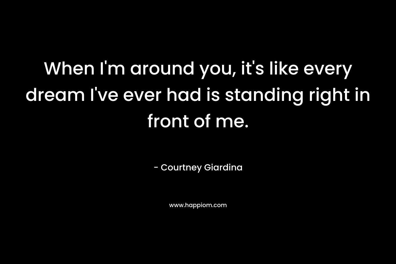 When I'm around you, it's like every dream I've ever had is standing right in front of me.